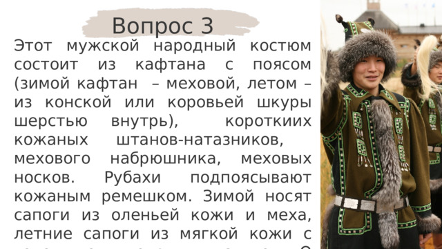 Вопрос 3 Этот мужской народный костюм состоит из кафтана с поясом (зимой кафтан – меховой, летом – из конской или коровьей шкуры шерстью внутрь), короткиих кожаных штанов-натазников, мехового набрюшника, меховых носков. Рубахи подпоясывают кожаным ремешком. Зимой носят сапоги из оленьей кожи и меха, летние сапоги из мягкой кожи с голенищем, покрытым сукном. О костюме какого народа идёт речь? 