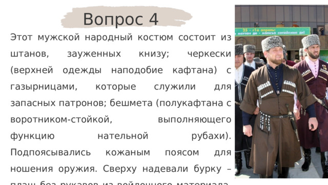 Вопрос 4 Этот мужской народный костюм состоит из штанов, зауженных книзу; черкески (верхней одежды наподобие кафтана) с газырницами, которые служили для запасных патронов; бешмета (полукафтана с воротником-стойкой, выполняющего функцию нательной рубахи). Подпоясывались кожаным поясом для ношения оружия. Сверху надевали бурку – плащ без рукавов из войлочного материала. Головной убор – папаха. О костюме какого народа идёт речь? 