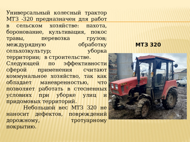 Универсальный колесный трактор МТЗ -320 предназначен для работ в сельском хозяйстве: пахота, боронование, культивация, покос травы, перевозка грузов; междурядную обработку сельхозкультур; уборка территории; в строительстве. Следующей по эффективности сферой применения считают коммунальное хозяйство, так как обладает маневренностью, что позволяет работать в стесненных условиях при уборке улиц и придомовых территорий.  Небольшой вес МТЗ 320 не наносит дефектов, повреждений дорожному, тротуарному покрытию.   МТЗ 320 