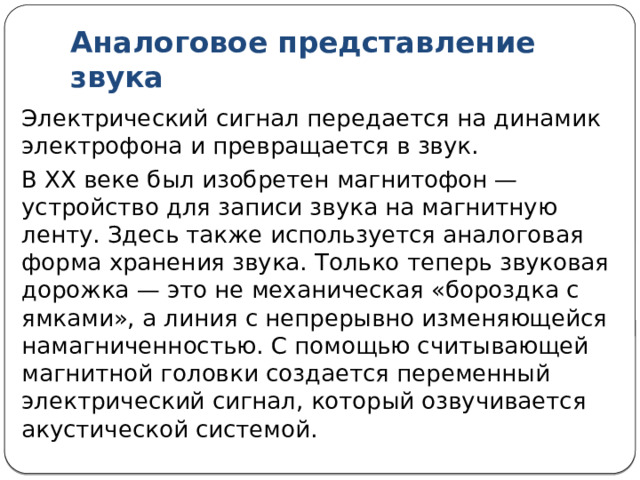 Аналоговое представление звука Звуковая дорожка грампластинки — это пример непрерывной формы записи звука. Такую форму называют аналоговой. В электрофоне колебания движущейся по звуковой дорожке иглы превращаются в непрерывный электрический сигнал, показанный на рис. Такой график называется осциллограммой. Он может быть получен с помощью прибора, который называется осциллографом. 
