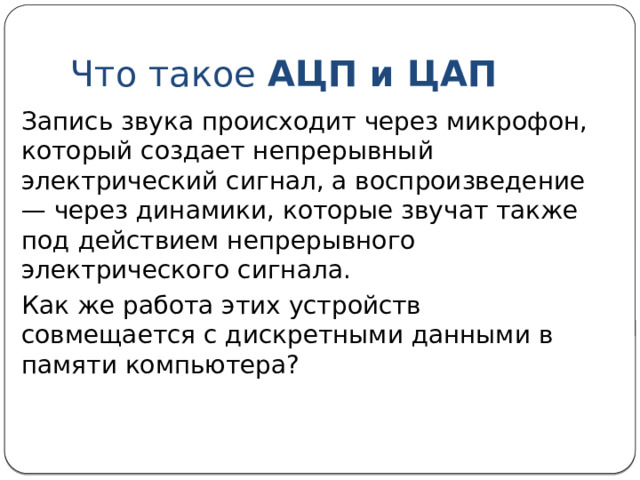 Цифровое представление звука Основной принцип хранения информации в памяти компьютера — принцип дискретности: любые данные в памяти компьютера хранятся в виде цепочек битов, т. е. последовательностей нулей и единиц. Современные компьютеры умеют работать со звуком. Значит и звук в компьютерной памяти хранится в дискретной форме, т. е. в виде цифр. 