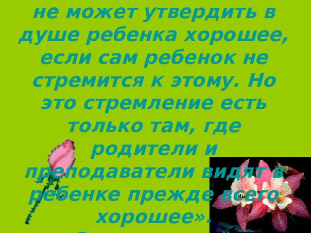 «Никакой воспитатель не может утвердить в душе ребенка хорошее, если сам ребенок не стремится к этому. Но это стремление есть только там, где родители и преподаватели видят в ребенке прежде всего хорошее».  Сухомлинский. 