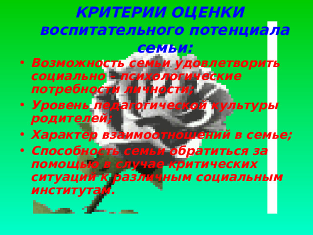 КРИТЕРИИ ОЦЕНКИ  воспитательного потенциала семьи: Возможность семьи удовлетворить социально – психологические потребности личности; Уровень педагогической культуры родителей; Характер взаимоотношений в семье; Способность семьи обратиться за помощью в случае критических ситуаций к различным социальным институтам.  