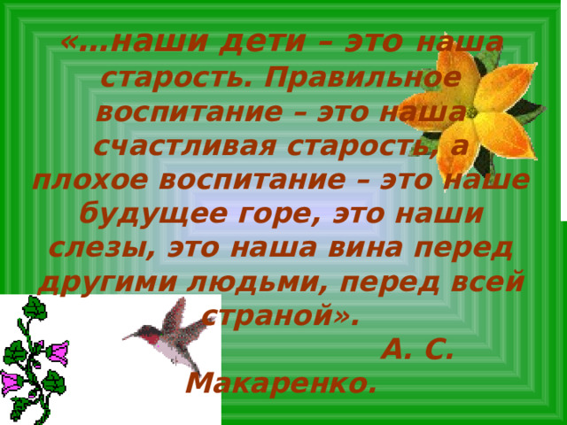 «…наши дети – это  наша старость. Правильное воспитание – это наша счастливая старость, а плохое воспитание – это наше будущее горе, это наши слезы, это наша вина перед другими людьми, перед всей страной».  А. С. Макаренко. 