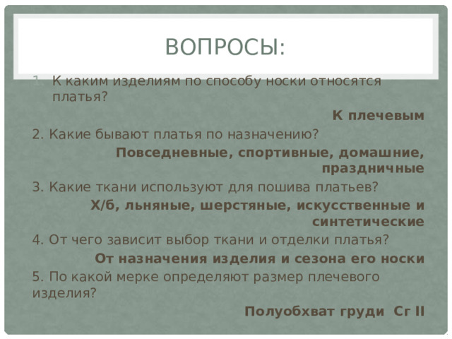Вопросы: К каким изделиям по способу носки относятся платья? К плечевым 2. Какие бывают платья по назначению? Повседневные, спортивные, домашние, праздничные 3. Какие ткани используют для пошива платьев? Х/б, льняные, шерстяные, искусственные и синтетические 4. От чего зависит выбор ткани и отделки платья? От назначения изделия и сезона его носки 5. По какой мерке определяют размер плечевого изделия? Полуобхват груди Сг II 