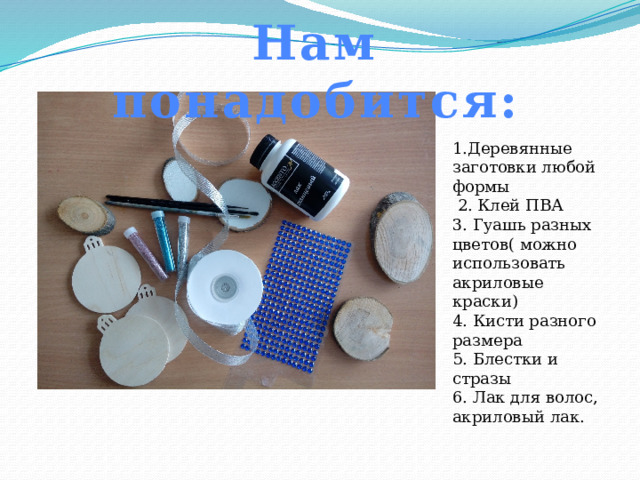 Нам понадобится: 1.Деревянные заготовки любой формы  2. Клей ПВА 3. Гуашь разных цветов( можно использовать акриловые краски) 4. Кисти разного размера 5. Блестки и стразы 6. Лак для волос, акриловый лак. 
