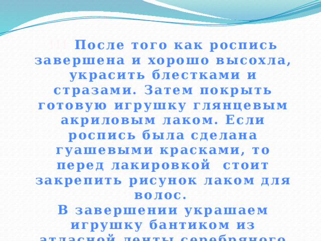 !!! После того как роспись завершена и хорошо высохла, украсить блестками и стразами. Затем покрыть готовую игрушку глянцевым акриловым лаком. Если роспись была сделана гуашевыми красками, то перед лакировкой стоит закрепить рисунок лаком для волос. В завершении украшаем игрушку бантиком из атласной ленты серебряного цвета. 
