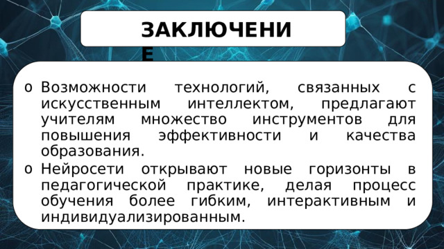 ЗАКЛЮЧЕНИЕ Возможности  технологий,  связанных  с  искусственным интеллектом,  предлагают  учителям  множество  инструментов для  повышения  эффективности  и  качества  образования. Нейросети  открывают  новые  горизонты  в  педагогической практике,  делая  процесс  обучения  более  гибким, интерактивным  и  индивидуализированным. 