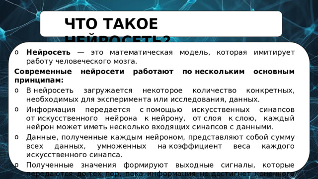ЧТО  ТАКОЕ  НЕЙРОСЕТЬ? Нейросеть  —  это  математическая  модель,  которая  имитирует работу  человеческого  мозга. Современные нейросети работают по нескольким основным принципам: В нейросеть загружается некоторое количество конкретных, необходимых для эксперимента или исследования, данных. Информация передается с помощью искусственных синапсов от искусственного нейрона к нейрону, от слоя к слою, каждый нейрон может иметь несколько входящих синапсов с данными. Данные, полученные каждым нейроном, представляют собой сумму всех данных, умноженных на коэффициент веса каждого искусственного синапса. Полученные значения формируют выходные сигналы, которые передаются до тех пор, пока информация не достигнет конечного выхода. 