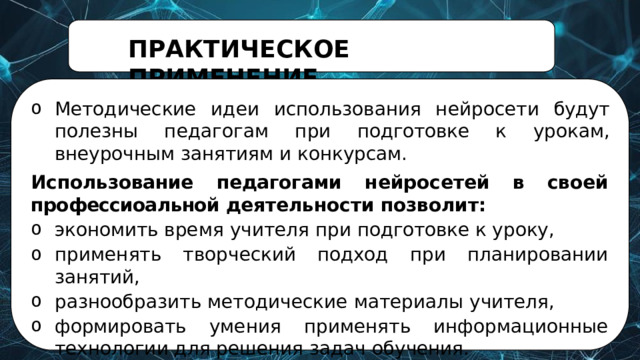 ПРАКТИЧЕСКОЕ  ПРИМЕНЕНИЕ Методические  идеи  использования  нейросети  будут  полезны педагогам при  подготовке  к  урокам,  внеурочным  занятиям  и  конкурсам. Использование  педагогами  нейросетей  в  своей профессиоальной деятельности позволит: экономить  время  учителя  при  подготовке  к  уроку, применять  творческий  подход  при  планировании  занятий, разнообразить  методические  материалы  учителя, формировать  умения  применять  информационные технологии  для  решения  задач  обучения. 