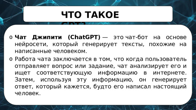 ЧТО  ТАКОЕ  GPT? Чат Джипити (ChatGPT)  — это чат-бот на основе нейросети, который генерирует тексты, похожие на написанные человеком. Работа чата заключается в том, что когда пользователь отправляет вопрос или задание, чат анализирует его и ищет соответствующую информацию в интернете. Затем, используя эту информацию, он генерирует ответ, который кажется, будто его написал настоящий человек. 