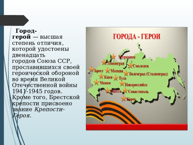  Город-герой  — высшая степень отличия, которой удостоены двенадцать городов Союза ССР, прославившихся своей героической обороной во время Великой Отечественной войны 1941-1945 годов. Кроме того, Брестской крепости присвоено звание  Крепости-Героя. 