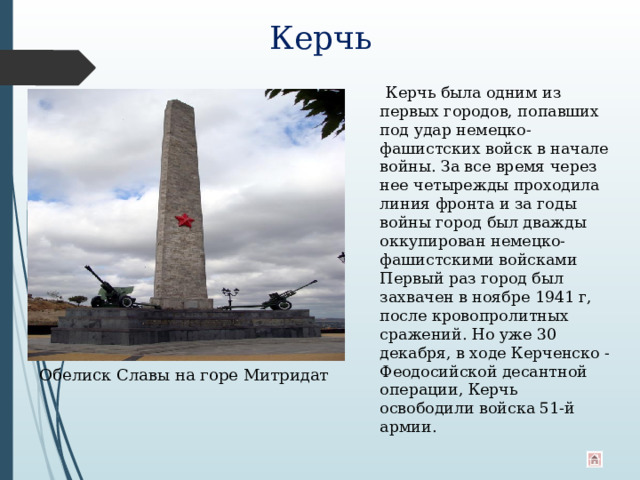 Керчь  Керчь была одним из первых городов, попавших под удар немецко-фашистских войск в начале войны. За все время через нее четырежды проходила линия фронта и за годы войны город был дважды оккупирован немецко-фашистскими войсками Первый раз город был захвачен в ноябре 1941 г, после кровопролитных сражений. Но уже 30 декабря, в ходе Керченско - Феодосийской десантной операции, Керчь освободили войска 51-й армии. Обелиск Славы на горе Митридат 