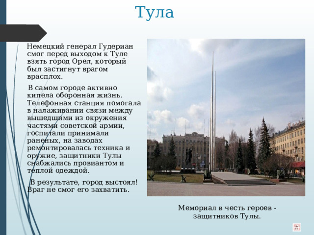 Тула  Немецкий генерал Гудериан смог перед выходом к Туле взять город Орел, который был застигнут врагом врасплох.  В самом городе активно кипела оборонная жизнь. Телефонная станция помогала в налаживании связи между вышедшими из окружения частями советской армии, госпитали принимали раненых, на заводах ремонтировалась техника и оружие, защитники Тулы снабжались провиантом и теплой одеждой.  В результате, город выстоял! Враг не смог его захватить. Мемориал в честь героев - защитников Тулы. 