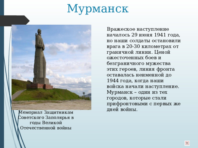 Мурманск  Вражеское наступление началось 29 июня 1941 года, но наши солдаты остановили врага в 20-30 километрах от граничной линии. Ценой ожесточенных боев и безграничного мужества этих героев, линия фронта оставалась неименной до 1944 года, когда наши войска начали наступление. Мурманск – один из тех городов, которые стали прифронтовыми с первых же дней войны. Мемориал Защитникам Советского Заполярья в годы Великой Отечественной войны 
