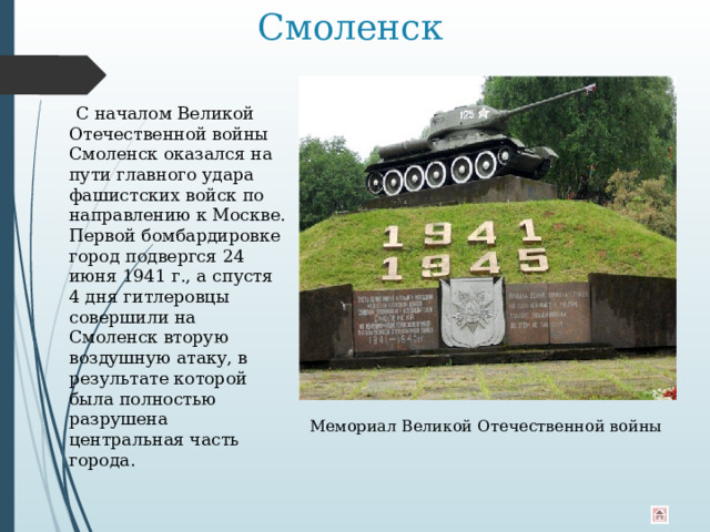 Смоленск  С началом Великой Отечественной войны Смоленск оказался на пути главного удара фашистских войск по направлению к Москве. Первой бомбардировке город подвергся 24 июня 1941 г., а спустя 4 дня гитлеровцы совершили на Смоленск вторую воздушную атаку, в результате которой была полностью разрушена центральная часть города. Мемориал Великой Отечественной войны 