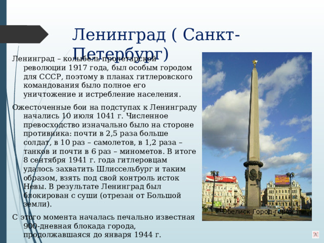 Ленинград ( Санкт-Петербург)   Ленинград – колыбель пролетарской революции 1917 года, был особым городом для СССР, поэтому в планах гитлеровского командования было полное его уничтожение и истребление населения. Ожесточенные бои на подступах к Ленинграду начались 10 июля 1041 г. Численное превосходство изначально было на стороне противника: почти в 2,5 раза больше солдат, в 10 раз – самолетов, в 1,2 раза – танков и почти в 6 раз – минометов. В итоге 8 сентября 1941 г. года гитлеровцам удалось захватить Шлиссельбург и таким образом, взять под свой контроль исток Невы. В результате Ленинград был блокирован с суши (отрезан от Большой земли). С этого момента началась печально известная 900-дневная блокада города, продолжавшаяся до января 1944 г.  Обелиск Город-герой.  