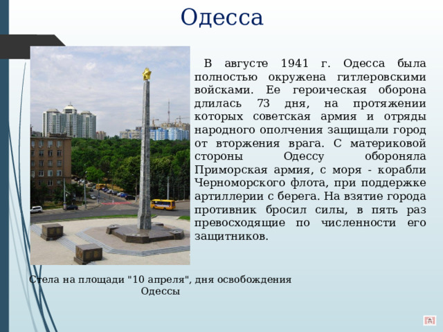 Одесса В августе 1941 г. Одесса была полностью окружена гитлеровскими войсками. Ее героическая оборона длилась 73 дня, на протяжении которых советская армия и отряды народного ополчения защищали город от вторжения врага. С материковой стороны Одессу обороняла Приморская армия, с моря - корабли Черноморского флота, при поддержке артиллерии с берега. На взятие города противник бросил силы, в пять раз превосходящие по численности его защитников. Стела на площади 