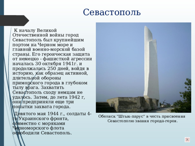 Севастополь    К началу Великой Отечественной войны город Севастополь был крупнейшим портом на Черном море и главной военно-морской базой страны. Его героическая защита от немецко - фашисткой агрессии началась 30 октября 1941г. и продолжалась 250 дней, войдя в историю, как образец активной, длительной обороны приморского города в глубоком тылу врага. Захватить Севастополь сходу немцам не удалось. Затем, до лета 1942 г, они предприняли еще три попытки захвата города.  Девятого мая 1944 г., солдаты 4-го Украинского фронта, совместно с моряками Черноморского флота освободили Севастополь. Обелиск 