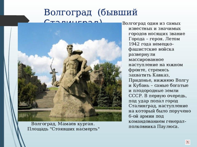Волгоград  (бывший Сталинград)   Волгоград один из самых известных и значимых городов носящих звание Города – героя. Летом 1942 года немецко-фашистские войска развернули массированное наступление на южном фронте, стремясь захватить Кавказ, Придонье, нижнюю Волгу и Кубань – самые богатые и плодородные земли СССР. В первую очередь, под удар попал город Сталинград, наступление на который было поручено 6-ой армии под командованием генерал-полковника Паулюса. Волгоград, Мамаев курган. Площадь 