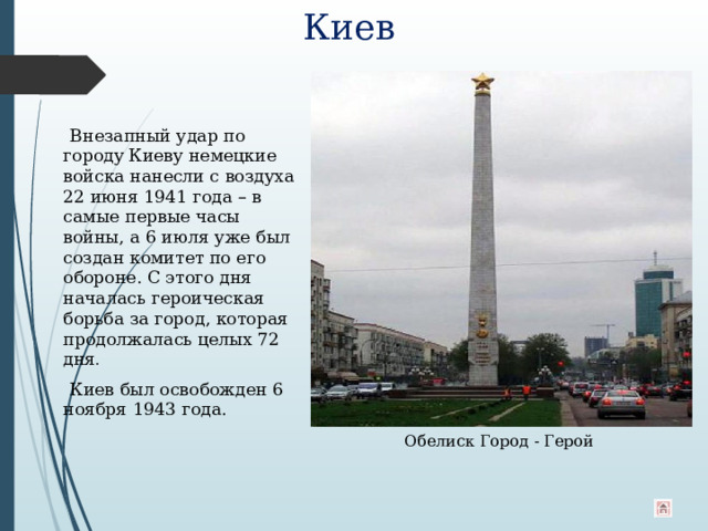 Киев  Внезапный удар по городу Киеву немецкие войска нанесли с воздуха 22 июня 1941 года – в самые первые часы войны, а 6 июля уже был создан комитет по его обороне. С этого дня началась героическая борьба за город, которая продолжалась целых 72 дня .  Киев был освобожден 6 ноября 1943 года. Обелиск Город - Герой 