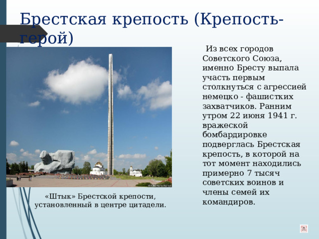 Брестская крепость (Крепость-герой)  Из всех городов Советского Союза, именно Бресту выпала участь первым столкнуться с агрессией немецко - фашистких захватчиков. Ранним утром 22 июня 1941 г. вражеской бомбардировке подверглась Брестская крепость, в которой на тот момент находились примерно 7 тысяч советских воинов и члены семей их командиров. «Штык» Брестской крепости, установленный в центре цитадели. 