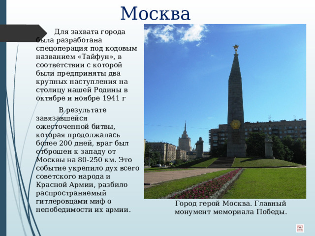 Москва  Для захвата города была разработана спецоперация под кодовым названием «Тайфун», в соответствии с которой были предприняты два крупных наступления на столицу нашей Родины в октябре и ноябре 1941 г  В результате завязавшейся ожесточенной битвы, которая продолжалась более 200 дней, враг был отброшен к западу от Москвы на 80-250 км. Это событие укрепило дух всего советского народа и Красной Армии, разбило распространяемый гитлеровцами миф о непобедимости их армии. Город герой Москва. Главный монумент мемориала Победы. 