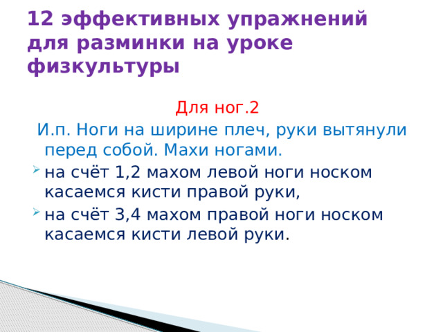 12 эффективных упражнений для разминки на уроке физкультуры  Для ног.2  И.п. Ноги на ширине плеч, руки вытянули перед собой. Махи ногами. на счёт 1,2 махом левой ноги носком касаемся кисти правой руки, на счёт 3,4 махом правой ноги носком касаемся кисти левой руки . 