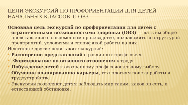 Цели экскурсий по профориентации для детей начальных классов с ОВЗ Основная цель экскурсий по профориентации для детей с ограниченными возможностями здоровья (ОВЗ)  — дать им общее представление о современном производстве, познакомить со структурой предприятий, условиями и спецификой работы на них. Некоторые другие цели таких экскурсий: Расширение представлений  о различных профессиях.   Формирование позитивного отношения  к труду.   Побуждение детей  к осознанному профессиональному выбору.   Обучение планированию карьеры , технологиям поиска работы и трудоустройства.   Экскурсии позволяют детям наблюдать мир таким, каков он есть, в естественной обстановке.  