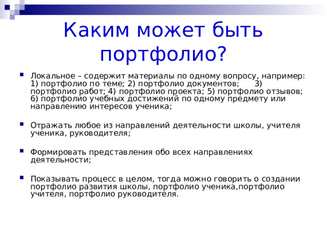 Каким может быть портфолио? Локальное – содержит материалы по одному вопросу, например: 1) портфолио по теме; 2) портфолио документов; 3) портфолио работ; 4) портфолио проекта; 5) портфолио отзывов; 6) портфолио учебных достижений по одному предмету или направлению интересов ученика; Отражать любое из направлений деятельности школы, учителя ученика, руководителя; Формировать представления обо всех направлениях деятельности; Показывать процесс в целом, тогда можно говорить о создании портфолио развития школы, портфолио ученика,портфолио учителя, портфолио руководителя. 