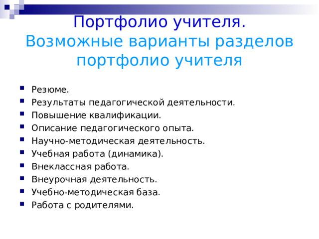 Портфолио учителя.  Возможные варианты разделов портфолио учителя Резюме. Результаты педагогической деятельности. Повышение квалификации. Описание педагогического опыта. Научно-методическая деятельность. Учебная работа (динамика). Внеклассная работа. Внеурочная деятельность. Учебно-методическая база. Работа с родителями.  