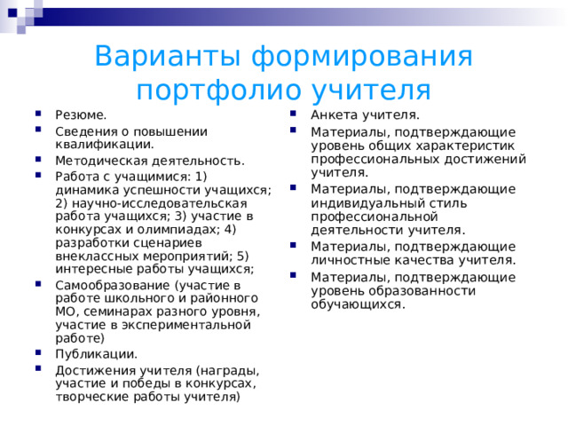Варианты формирования портфолио учителя Анкета учителя. Материалы, подтверждающие уровень общих характеристик профессиональных достижений учителя. Материалы, подтверждающие индивидуальный стиль профессиональной деятельности учителя. Материалы, подтверждающие личностные качества учителя. Материалы, подтверждающие уровень образованности обучающихся. Резюме. Сведения о повышении квалификации. Методическая деятельность. Работа с учащимися: 1) динамика успешности учащихся; 2) научно-исследовательская работа учащихся; 3) участие в конкурсах и олимпиадах; 4) разработки сценариев внеклассных мероприятий; 5) интересные работы учащихся; Самообразование (участие в работе школьного и районного МО, семинарах разного уровня, участие в экспериментальной работе) Публикации. Достижения учителя (награды, участие и победы в конкурсах, творческие работы учителя) 