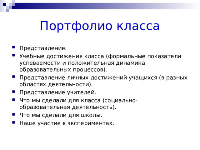 Портфолио класса Представление. Учебные достижения класса (формальные показатели успеваемости и положительная динамика образовательных процессов). Представление личных достижений учащихся (в разных областях деятельности). Представление учителей. Что мы сделали для класса (социально-образовательная деятельность). Что мы сделали для школы. Наше участие в экспериментах.  