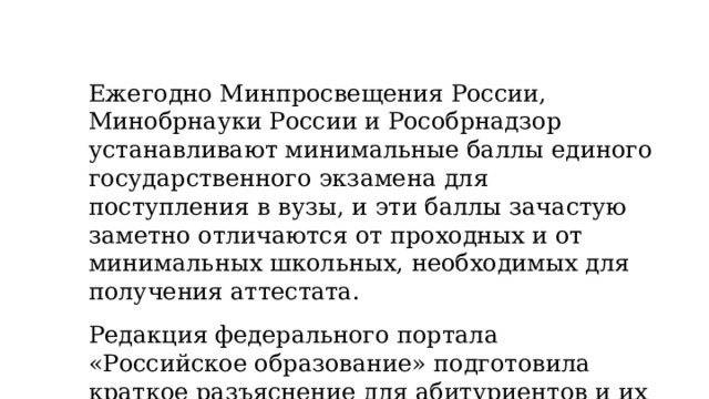 Ежегодно Минпросвещения России, Минобрнауки России и Рособрнадзор устанавливают минимальные баллы единого государственного экзамена для поступления в вузы, и эти баллы зачастую заметно отличаются от проходных и от минимальных школьных, необходимых для получения аттестата.  Редакция федерального портала «Российское образование» подготовила краткое разъяснение для абитуриентов и их родителей, которое поможет разобраться в системе расчета и использования баллов. 