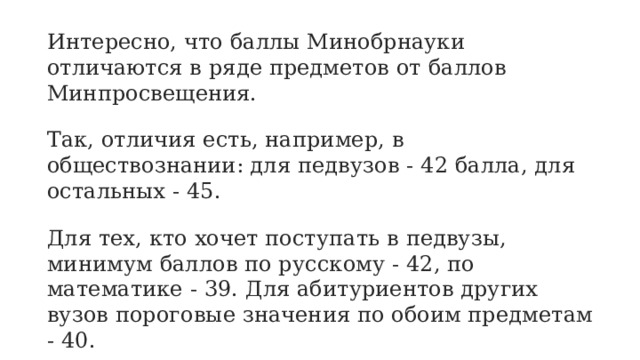 Интересно, что баллы Минобрнауки отличаются в ряде предметов от баллов Минпросвещения. Так, отличия есть, например, в обществознании: для педвузов - 42 балла, для остальных - 45. Для тех, кто хочет поступать в педвузы, минимум баллов по русскому - 42, по математике - 39. Для абитуриентов других вузов пороговые значения по обоим предметам - 40. Есть отличия и по истории: 35 - минимум для абитуриентов педвузов, а для поступающих в другие университеты - 36. 