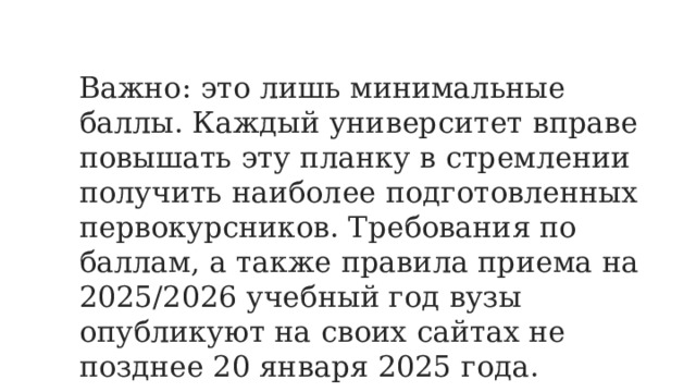Важно: это лишь минимальные баллы. Каждый университет вправе повышать эту планку в стремлении получить наиболее подготовленных первокурсников. Требования по баллам, а также правила приема на 2025/2026 учебный год вузы опубликуют на своих сайтах не позднее 20 января 2025 года. 