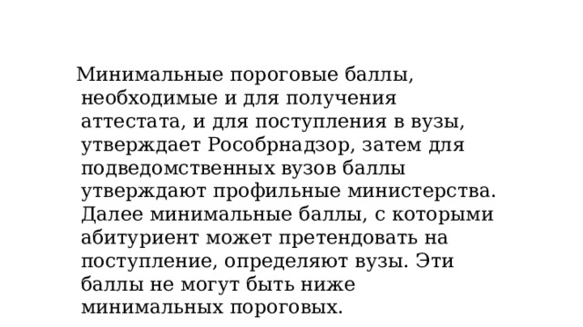 Минимальные пороговые баллы, необходимые и для получения аттестата, и для поступления в вузы, утверждает Рособрнадзор, затем для подведомственных вузов баллы утверждают профильные министерства. Далее минимальные баллы, с которыми абитуриент может претендовать на поступление, определяют вузы. Эти баллы не могут быть ниже минимальных пороговых. 