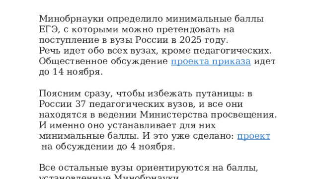Минобрнауки определило минимальные баллы ЕГЭ, с которыми можно претендовать на поступление в вузы России в 2025 году. Речь идет обо всех вузах, кроме педагогических. Общественное обсуждение  проекта приказа  идет до 14 ноября. Поясним сразу, чтобы избежать путаницы: в России 37 педагогических вузов, и все они находятся в ведении Министерства просвещения. И именно оно устанавливает для них минимальные баллы. И это уже сделано:  проект  на обсуждении до 4 ноября. Все остальные вузы ориентируются на баллы, установленные Минобрнауки. 