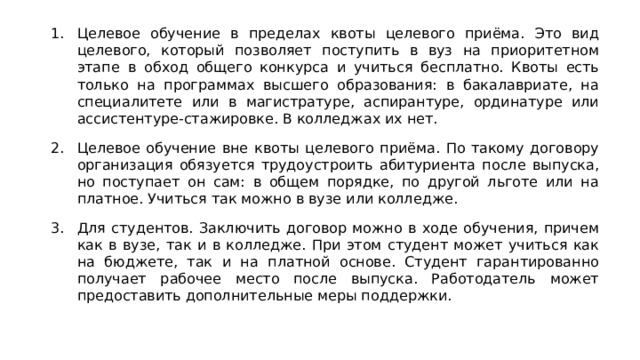 Целевое обучение в пределах квоты целевого приёма. Это вид целевого, который позволяет поступить в вуз на приоритетном этапе в обход общего конкурса и учиться бесплатно. Квоты есть только на программах высшего образования: в бакалавриате, на специалитете или в магистратуре, аспирантуре, ординатуре или ассистентуре-стажировке. В колледжах их нет. Целевое обучение вне квоты целевого приёма. По такому договору организация обязуется трудоустроить абитуриента после выпуска, но поступает он сам: в общем порядке, по другой льготе или на платное. Учиться так можно в вузе или колледже. Для студентов. Заключить договор можно в ходе обучения, причем как в вузе, так и в колледже. При этом студент может учиться как на бюджете, так и на платной основе. Студент гарантированно получает рабочее место после выпуска. Работодатель может предоставить дополнительные меры поддержки. 