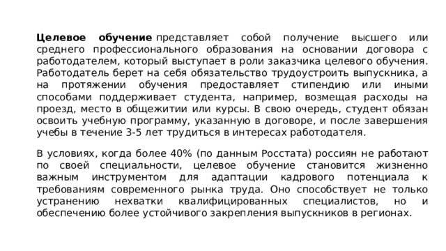 Целевое обучение  представляет собой получение высшего или среднего профессионального образования на основании договора с работодателем, который выступает в роли заказчика целевого обучения. Работодатель берет на себя обязательство трудоустроить выпускника, а на протяжении обучения предоставляет стипендию или иными способами поддерживает студента, например, возмещая расходы на проезд, место в общежитии или курсы. В свою очередь, студент обязан освоить учебную программу, указанную в договоре, и после завершения учебы в течение 3-5 лет трудиться в интересах работодателя. В условиях, когда более 40% (по данным Росстата) россиян не работают по своей специальности, целевое обучение становится жизненно важным инструментом для адаптации кадрового потенциала к требованиям современного рынка труда. Оно способствует не только устранению нехватки квалифицированных специалистов, но и обеспечению более устойчивого закрепления выпускников в регионах. 