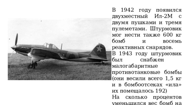 В 1942 году появился двухместный Ил-2М с двумя пушками и тремя пулеметами. Штурмовик мог нести также 600 кг бомб и восемь реактивных снарядов. В 1943 году штурмовик был снабжен малогабаритные противотанковые бомбы (они весили всего 1,5 кг и в бомбоотсеках «ила» их помещалось 192) На сколько процентов уменьшился вес бомб на самолетах Ил с 1942 по 1943 год? 
