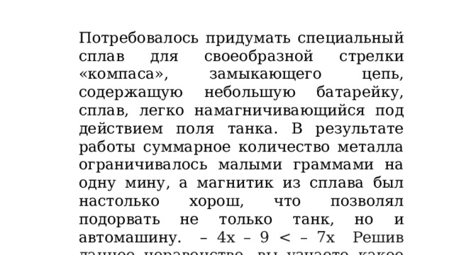 Потребовалось придумать специальный сплав для своеобразной стрелки «компаса», замыкающего цепь, содержащую небольшую батарейку, сплав, легко намагничивающийся под действием поля танка. В результате работы суммарное количество металла ограничивалось малыми граммами на одну мину, а магнитик из сплава был настолько хорош, что позволял подорвать не только танк, но и автомашину. – 4х – 9 