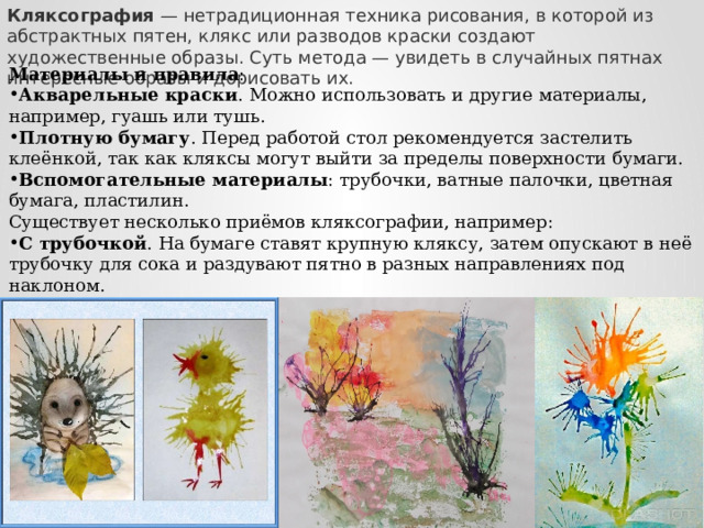 Кляксография  — нетрадиционная техника рисования, в которой из абстрактных пятен, клякс или разводов краски создают художественные образы. Суть метода — увидеть в случайных пятнах интересные образы и дорисовать их. Материалы и правила : Акварельные краски . Можно использовать и другие материалы, например, гуашь или тушь. Плотную бумагу . Перед работой стол рекомендуется застелить клеёнкой, так как кляксы могут выйти за пределы поверхности бумаги.  Вспомогательные материалы : трубочки, ватные палочки, цветная бумага, пластилин.  Существует несколько приёмов кляксографии, например: С трубочкой . На бумаге ставят крупную кляксу, затем опускают в неё трубочку для сока и раздувают пятно в разных направлениях под наклоном.  С растеканием . На рабочую поверхность капают кляксы, затем наклоняют её, позволяя пятнам приобретать разнообразные формы.    
