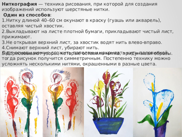 Ниткография  — техника рисования, при которой для создания изображений используют шерстяные нитки.  Один из способов : Нитку длиной 40–60 см окунают в краску (гуашь или акварель), оставляя чистый хвостик. Выкладывают на листе плотной бумаги, прикладывают чистый лист, прижимают. Не открывая верхний лист, за хвостик водят нить влево-вправо. Снимают верхний лист, убирают нить. Дорисовывают узоры, которые оставила нитка, придумывая образы. Лист основы можно сложить пополам и накрывать нить половинкой, тогда рисунок получится симметричным. Постепенно технику можно усложнять несколькими нитями, окрашенными в разные цвета. 