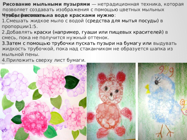 Рисование мыльными пузырями  — нетрадиционная техника, которая позволяет создавать изображения с помощью цветных мыльных пузырей или пены. Чтобы рисовать на воде красками нужно : Смешать жидкое мыло с водой ( средства для мытья посуды) в пропорции1:5. Добавлять краски (например, гуаши или пищевых красителей) в смесь, пока не получится нужный оттенок. Затем с помощью трубочки пускать пузыри на бумагу или выдувать жидкость трубочкой, пока над стаканчиком не образуется шапка из мыльной пены. Приложить сверху лист бумаги. Так можно рисовать цветы, кроны деревьев, пушистых зверушек. Вместо коктейльной трубочки можно использовать палочку для выдувания мыльных пузырей. 