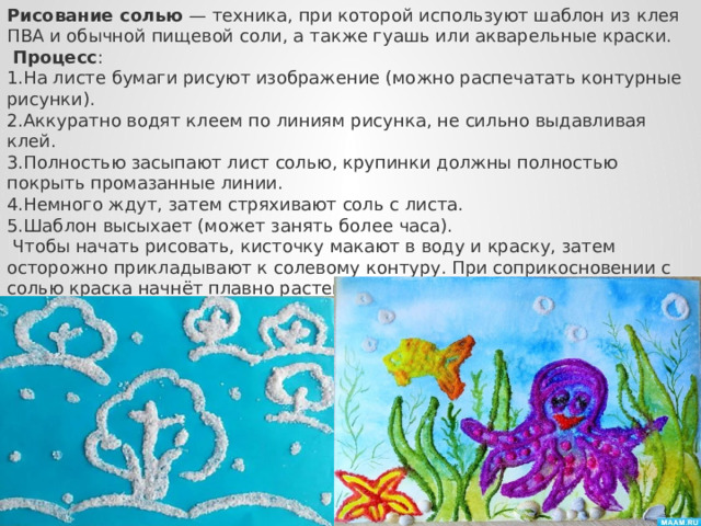 Рисование солью  — техника, при которой используют шаблон из клея ПВА и обычной пищевой соли, а также гуашь или акварельные краски.   Процесс : На листе бумаги рисуют изображение (можно распечатать контурные рисунки). Аккуратно водят клеем по линиям рисунка, не сильно выдавливая клей. Полностью засыпают лист солью, крупинки должны полностью покрыть промазанные линии. Немного ждут, затем стряхивают соль с листа. Шаблон высыхает (может занять более часа).   Чтобы начать рисовать, кисточку макают в воду и краску, затем осторожно прикладывают к солевому контуру. При соприкосновении с солью краска начнёт плавно растекаться, и проклеенный контур рисунка начнёт окрашиваться. Лучше всего использовать акварельные краски, но можно применять и гуашь, которую нужно разбавлять водой.  