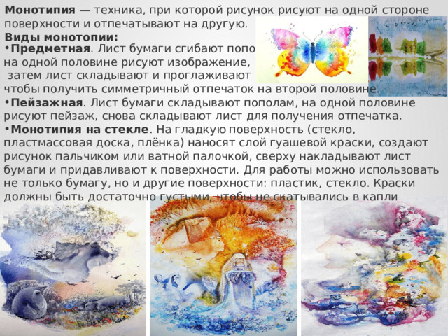 Монотипия  — техника, при которой рисунок рисуют на одной стороне поверхности и отпечатывают на другую. Виды монотопии: Предметная . Лист бумаги сгибают пополам, на одной половине рисуют изображение,  затем лист складывают и проглаживают рукой, чтобы получить симметричный отпечаток на второй половине.  Пейзажная . Лист бумаги складывают пополам, на одной половине рисуют пейзаж, снова складывают лист для получения отпечатка.  Монотипия на стекле . На гладкую поверхность (стекло, пластмассовая доска, плёнка) наносят слой гуашевой краски, создают рисунок пальчиком или ватной палочкой, сверху накладывают лист бумаги и придавливают к поверхности. Для работы можно использовать не только бумагу, но и другие поверхности: пластик, стекло. Краски должны быть достаточно густыми, чтобы не скатывались в капли 