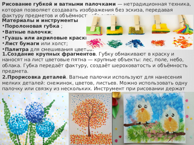 Рисование губкой и ватными палочками  — нетрадиционная техника, которая позволяет создавать изображения без эскиза, передавая фактуру предметов и объёмность объектов.  Материалы и инструменты Поролоновая губка  ; Ватные палочки ; Гуашь или акриловые краски ; Лист бумаги  или холст; Палитра  для смешивания цветов. Создание крупных фрагментов . Губку обмакивают в краску и наносят на лист цветовые пятна — крупные объекты: лес, поле, небо, облака. Губка передаёт фактуру, создаёт шероховатость и объёмность предмета. Прорисовка деталей . Ватные палочки используют для нанесения мелких деталей: снежинок, цветов, листьев. Можно использовать одну палочку или связку из нескольких. Инструмент при рисовании держат вертикально по отношению к плоскости листа, чтобы отпечатки получались чёткими и ровными.  