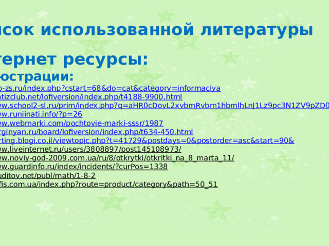 Список использованной литературы Интернет ресурсы: Иллюстрации: http://seo-zs.ru/index.php?cstart=68&do=cat&category=informaciya  http://matizclub.net/lofiversion/index.php/t4188-9900.html  http://www.school2-sl.ru/prim/index.php?q=aHR0cDovL2xvbmRvbm1hbmlhLnJ1Lz9pc3N1ZV9pZD0zOA==  http://www.runiinati.info/?p=26  http://www.webmarki.com/pochtovie-marki-sssr/1987  http://kurginyan.ru/board/lofiversion/index.php/t634-450.html  http://karting.blogi.co.il/viewtopic.php?t=41729&postdays=0&postorder=asc&start=90&  http://www.liveinternet.ru/users/3808897/post145108973/  http://www.noviy-god-2009.com.ua/ru/8/otkrytki/otkritki_na_8_marta_11/  http://www.guardinfo.ru/index/incidents/?curPos=1338  http://eruditov.net/publ/math/1-8-2  http://4ofis.com.ua/index.php?route=product/category&path=50_51    