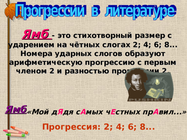      Ямб  -  это стихотворный размер с ударением на чётных слогах 2; 4; 6; 8...  Номера ударных слогов образуют арифметическую прогрессию с первым членом 2 и разностью прогрессии 2.  Ямб  «Мой д Я дя с А мых ч Е стных пр А вил...»  Прогрессия: 2; 4; 6; 8... 